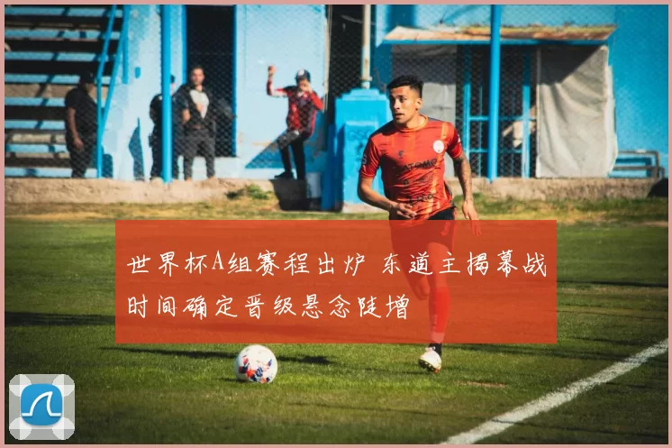 世界杯A组赛程出炉 东道主揭幕战时间确定晋级悬念陡增