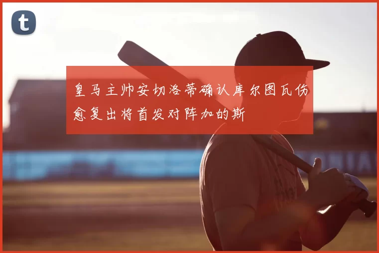 皇马主帅安切洛蒂确认库尔图瓦伤愈复出将首发对阵加的斯