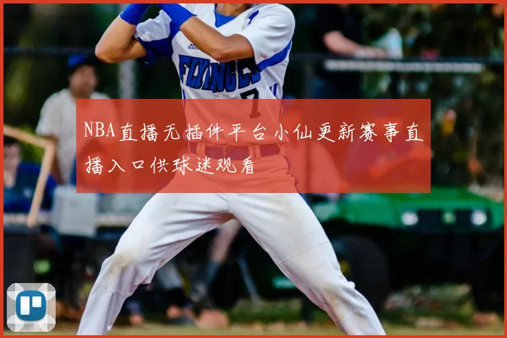 NBA直播无插件平台小仙更新赛事直播入口供球迷观看