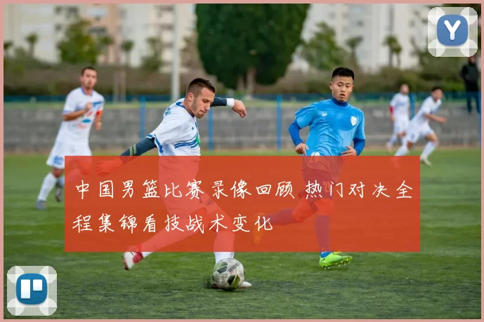 中国男篮比赛录像回顾 热门对决全程集锦看技战术变化