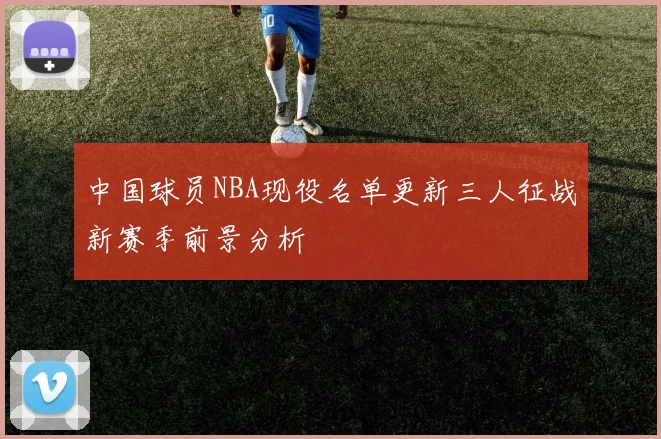 中国球员NBA现役名单更新三人征战新赛季前景分析