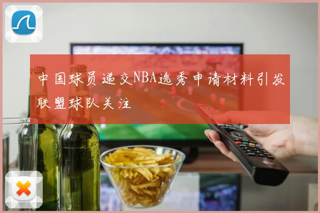 中国球员递交NBA选秀申请材料引发联盟球队关注