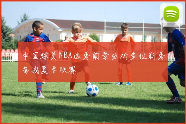中国球员NBA选秀前景分析多位新秀备战夏季联赛