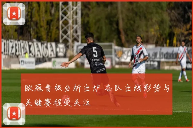 欧冠晋级分析出炉 各队出线形势与关键赛程受关注
