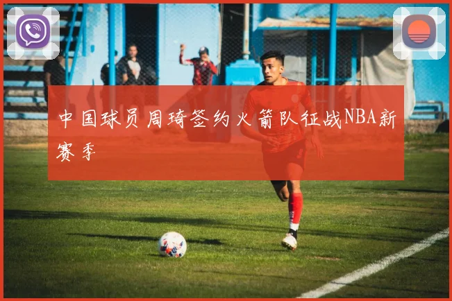 中国球员周琦签约火箭队征战NBA新赛季