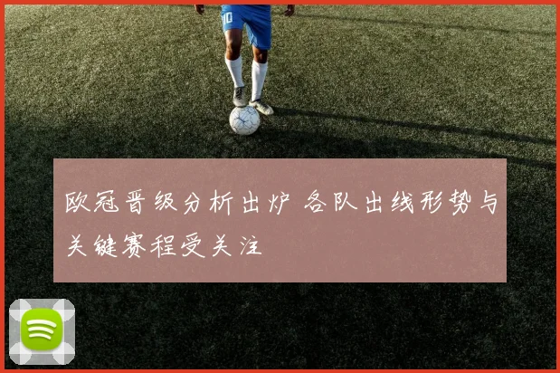 欧冠晋级分析出炉 各队出线形势与关键赛程受关注