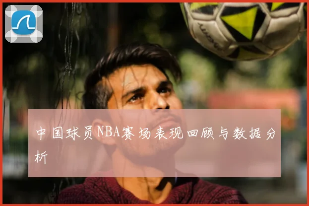 中国球员NBA赛场表现回顾与数据分析