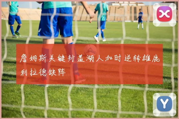 詹姆斯关键封盖湖人加时逆转雄鹿利拉德缺阵